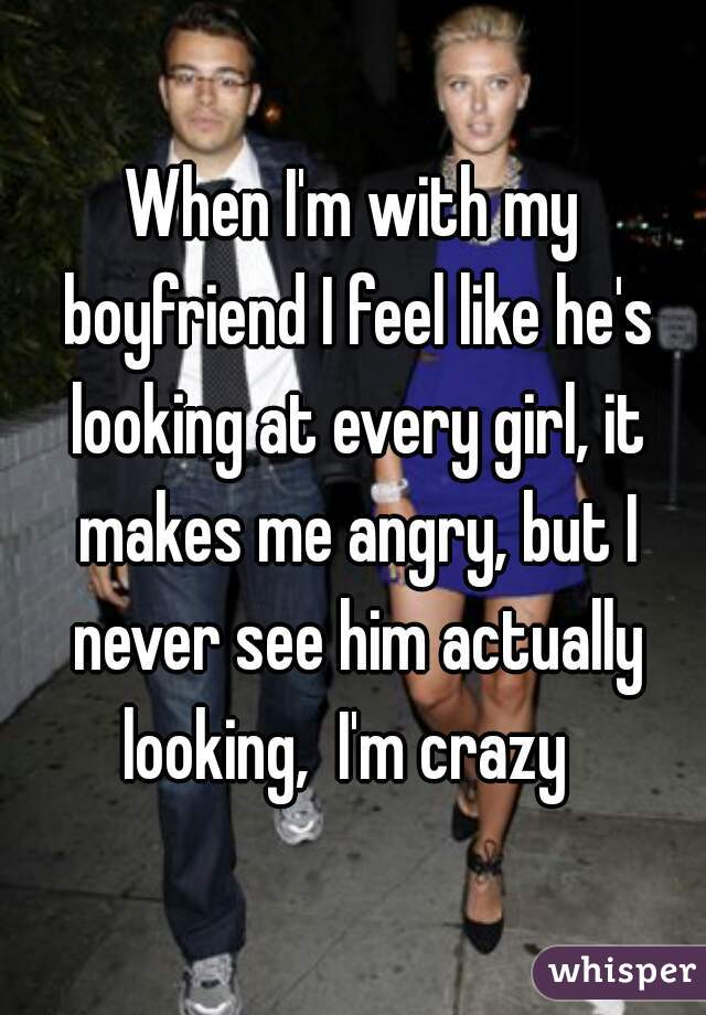 When I'm with my boyfriend I feel like he's looking at every girl, it makes me angry, but I never see him actually looking,  I'm crazy  