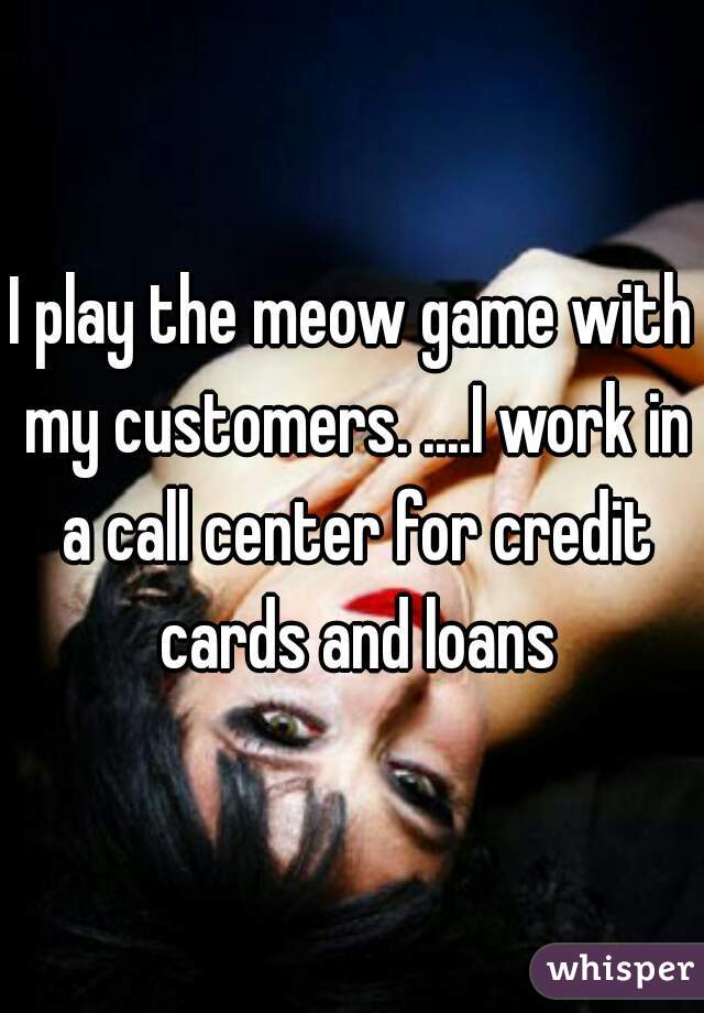 I play the meow game with my customers. ....I work in a call center for credit cards and loans