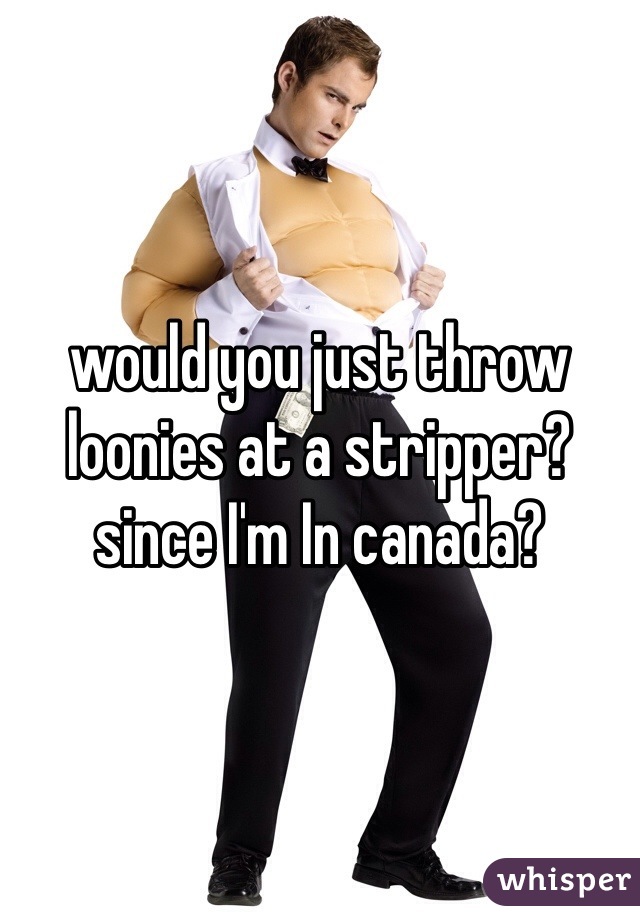 would you just throw loonies at a stripper? since I'm In canada? 