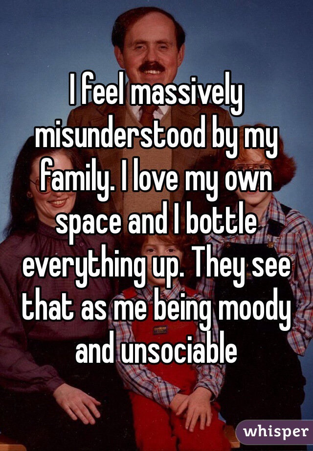 I feel massively misunderstood by my family. I love my own space and I bottle everything up. They see that as me being moody and unsociable