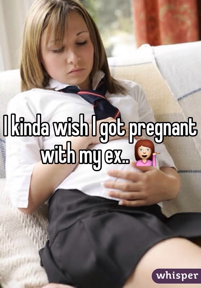 I kinda wish I got pregnant with my ex.. 💁