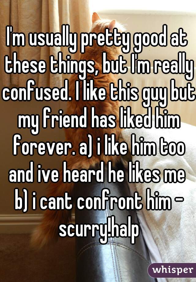 I'm usually pretty good at these things, but I'm really confused. I like this guy but my friend has liked him forever. a) i like him too and ive heard he likes me  b) i cant confront him - scurry!halp