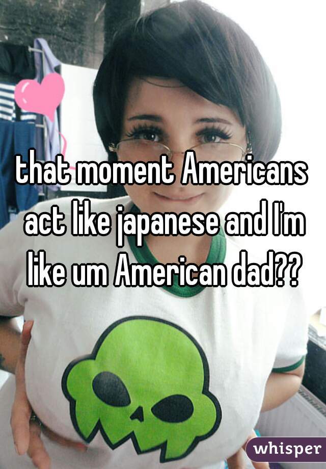 that moment Americans act like japanese and I'm like um American dad??