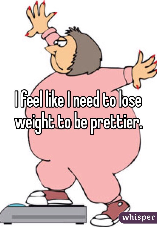 I feel like I need to lose weight to be prettier. 