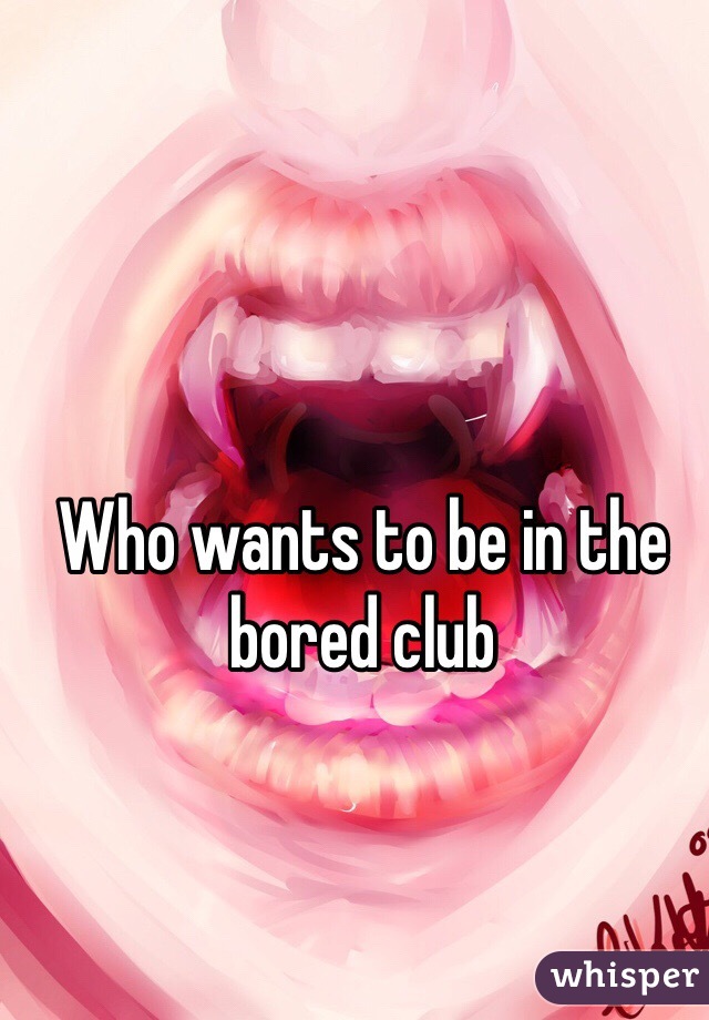 Who wants to be in the bored club