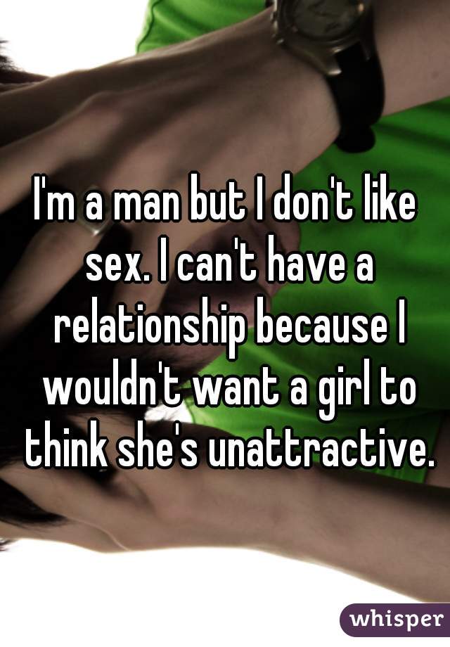 I'm a man but I don't like sex. I can't have a relationship because I wouldn't want a girl to think she's unattractive.