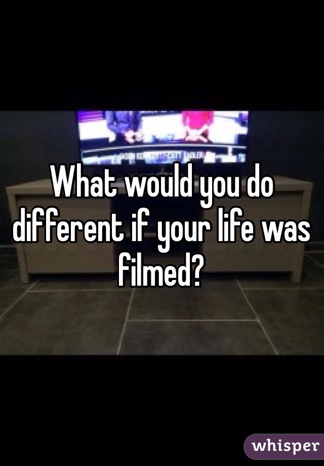 What would you do different if your life was filmed?