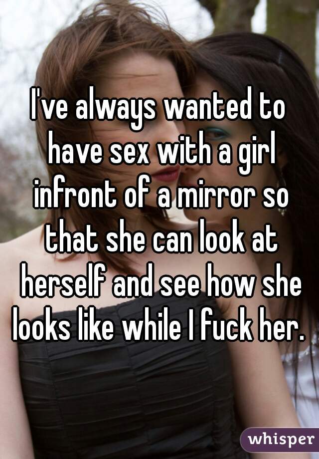I've always wanted to have sex with a girl infront of a mirror so that she can look at herself and see how she looks like while I fuck her. 