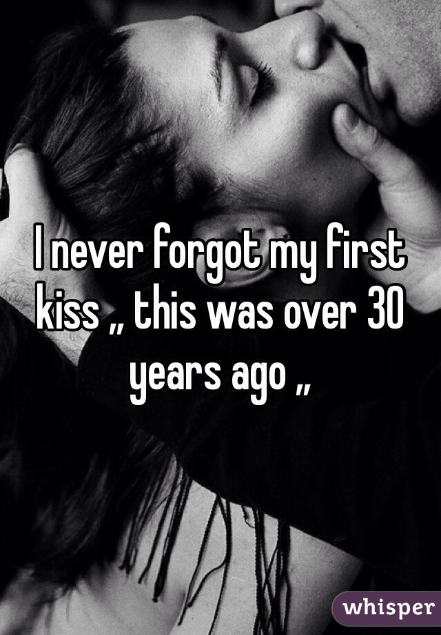 I never forgot my first kiss ,, this was over 30 years ago ,,