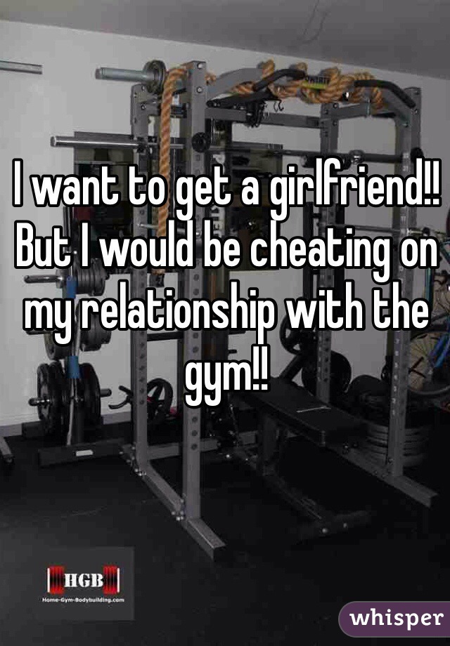 I want to get a girlfriend!! 
But I would be cheating on my relationship with the gym!!