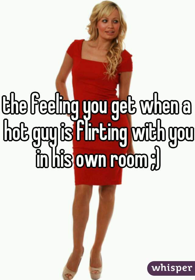 the feeling you get when a hot guy is flirting with you in his own room ;)
 