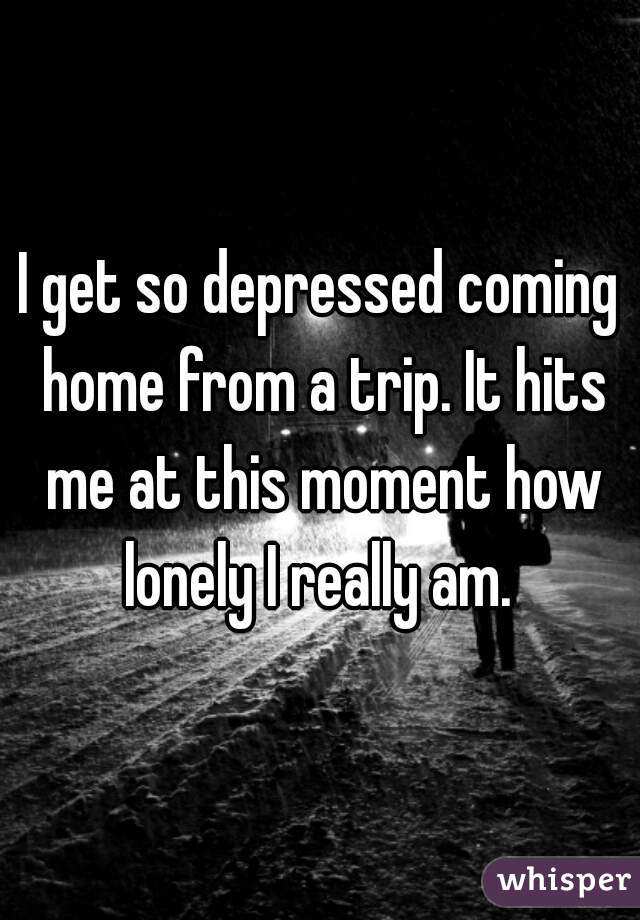 I get so depressed coming home from a trip. It hits me at this moment how lonely I really am. 