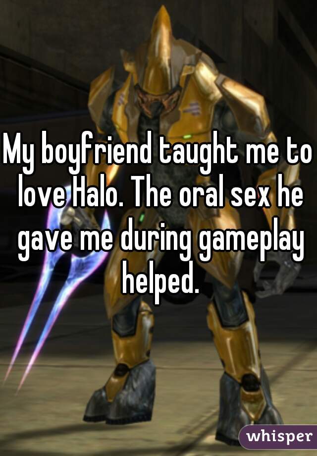 My boyfriend taught me to love Halo. The oral sex he gave me during gameplay helped.