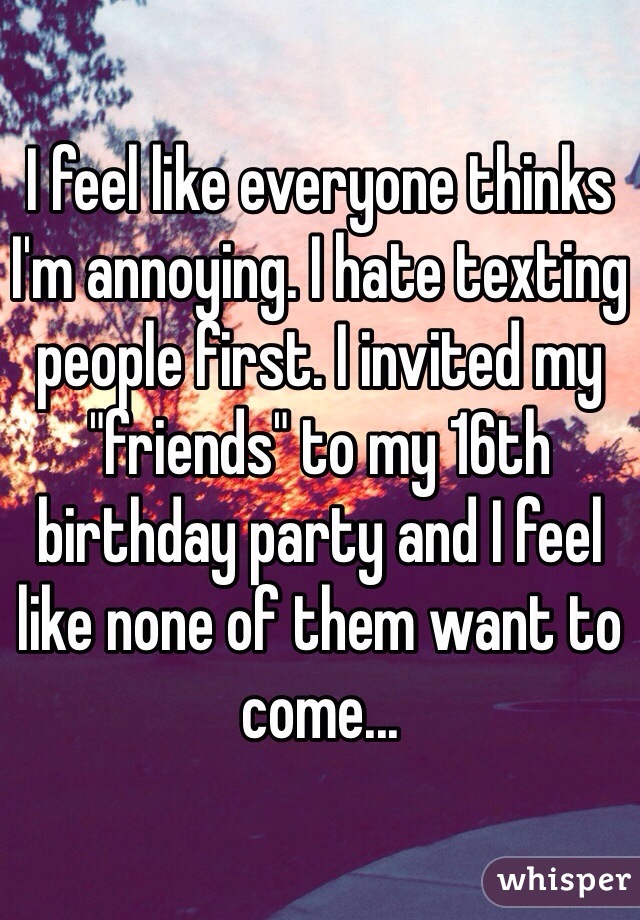 I feel like everyone thinks I'm annoying. I hate texting people first. I invited my "friends" to my 16th birthday party and I feel like none of them want to come... 