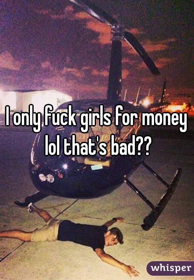 I only fuck girls for money lol that's bad??
