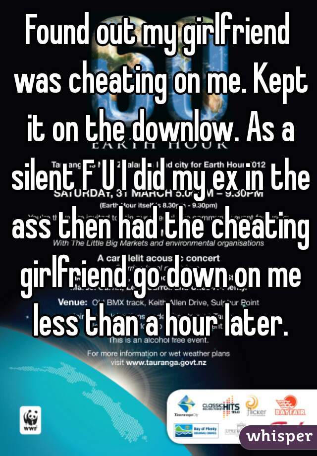Found out my girlfriend was cheating on me. Kept it on the downlow. As a silent F U I did my ex in the ass then had the cheating girlfriend go down on me less than a hour later.