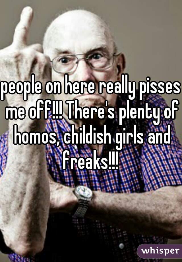 people on here really pisses me off!!! There's plenty of homos, childish girls and freaks!!! 