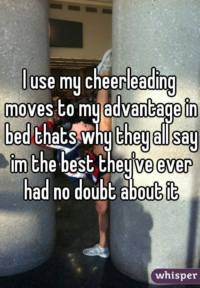 I use my cheerleading moves to my advantage in bed thats why they all say im the best they've ever had no doubt about it