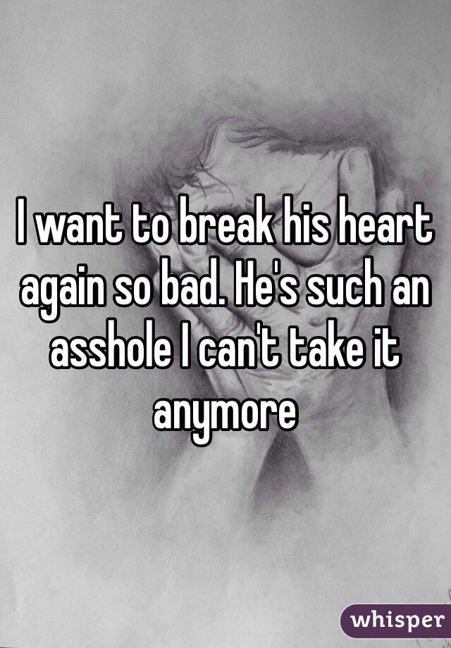 I want to break his heart again so bad. He's such an asshole I can't take it anymore 