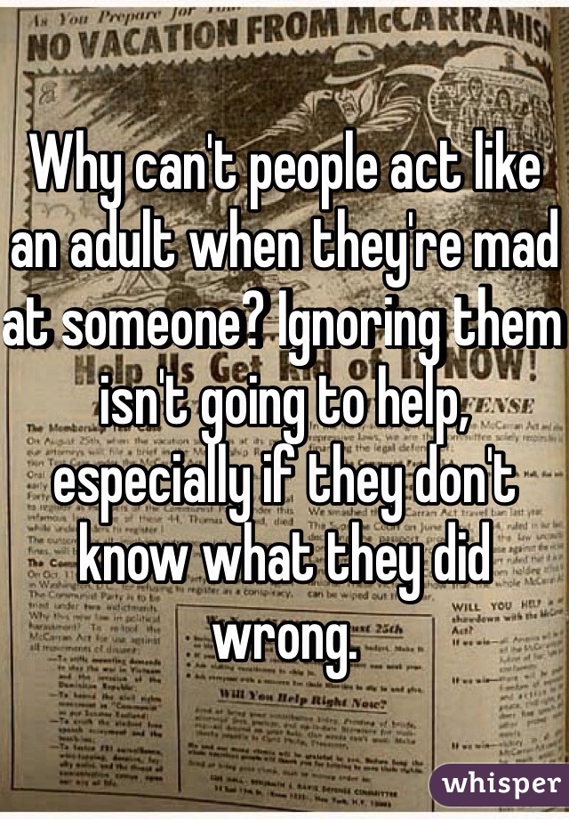 Why can't people act like an adult when they're mad at someone? Ignoring them isn't going to help, especially if they don't know what they did wrong. 
