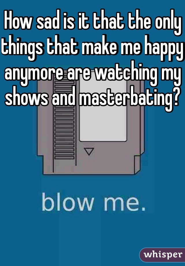 How sad is it that the only things that make me happy anymore are watching my shows and masterbating? 