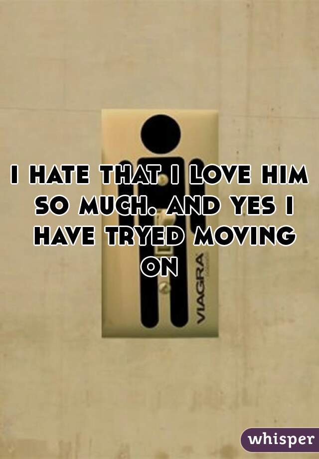 i hate that i love him so much. and yes i have tryed moving on 