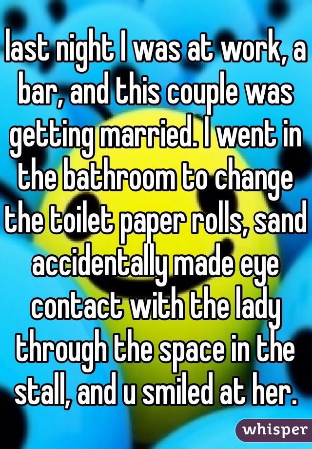 last night I was at work, a bar, and this couple was getting married. I went in the bathroom to change the toilet paper rolls, sand accidentally made eye contact with the lady through the space in the stall, and u smiled at her. 
