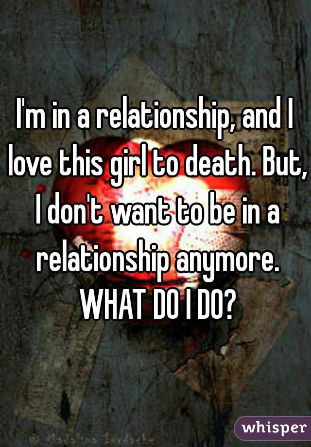 I'm in a relationship, and I love this girl to death. But, I don't want to be in a relationship anymore. WHAT DO I DO?