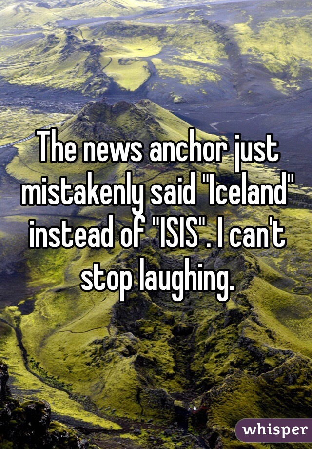 The news anchor just mistakenly said "Iceland" instead of "ISIS". I can't stop laughing.