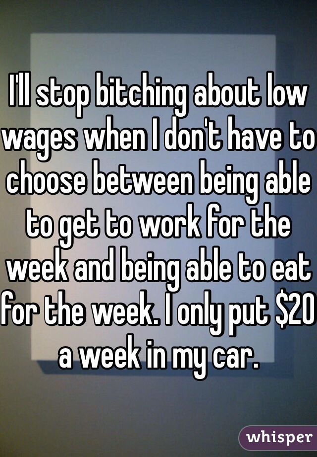 I'll stop bitching about low wages when I don't have to choose between being able to get to work for the week and being able to eat for the week. I only put $20 a week in my car.