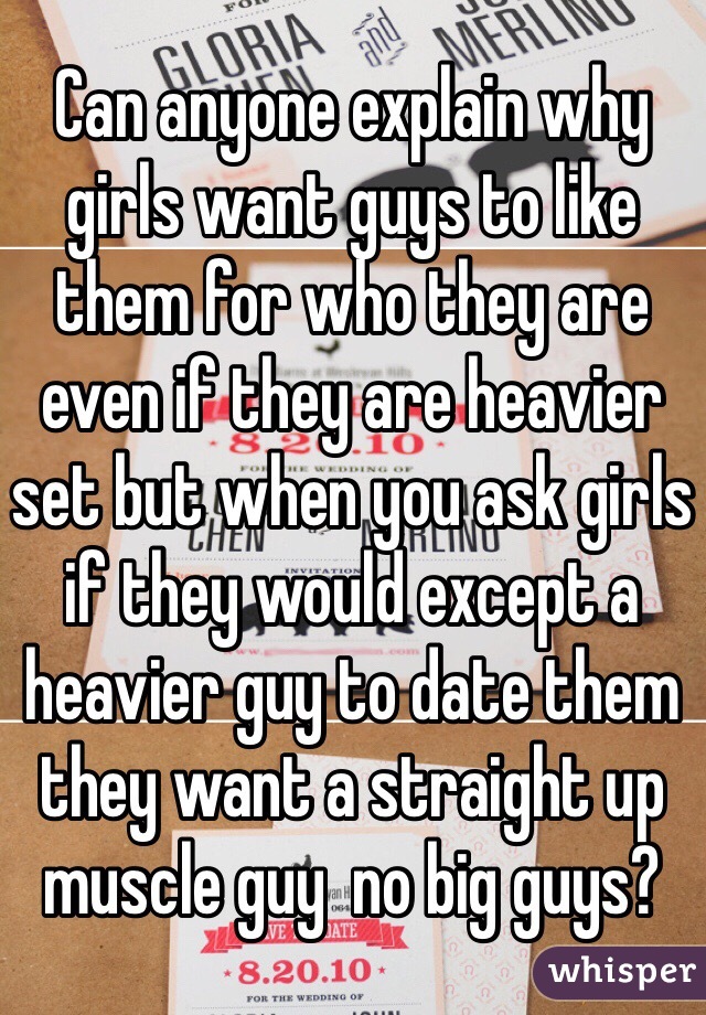Can anyone explain why girls want guys to like them for who they are even if they are heavier set but when you ask girls if they would except a heavier guy to date them they want a straight up muscle guy  no big guys?