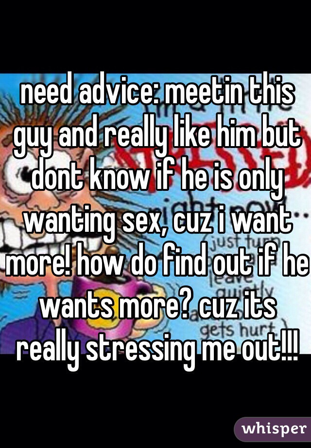 need advice: meetin this guy and really like him but dont know if he is only wanting sex, cuz i want more! how do find out if he wants more? cuz its really stressing me out!!!