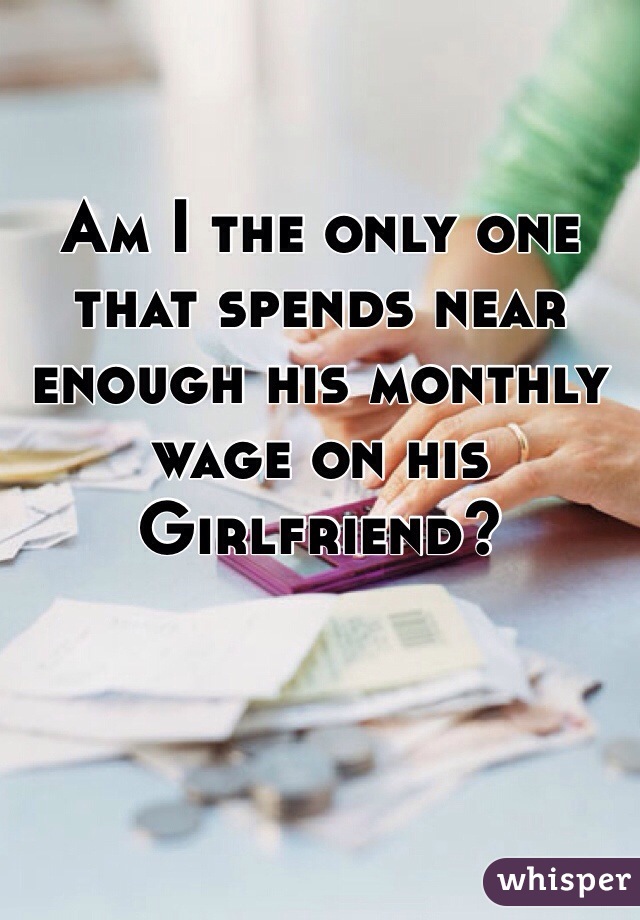 Am I the only one that spends near enough his monthly wage on his Girlfriend? 