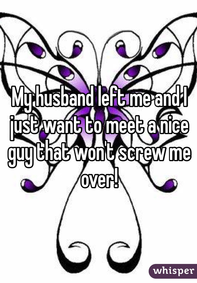 My husband left me and I just want to meet a nice guy that won't screw me over!