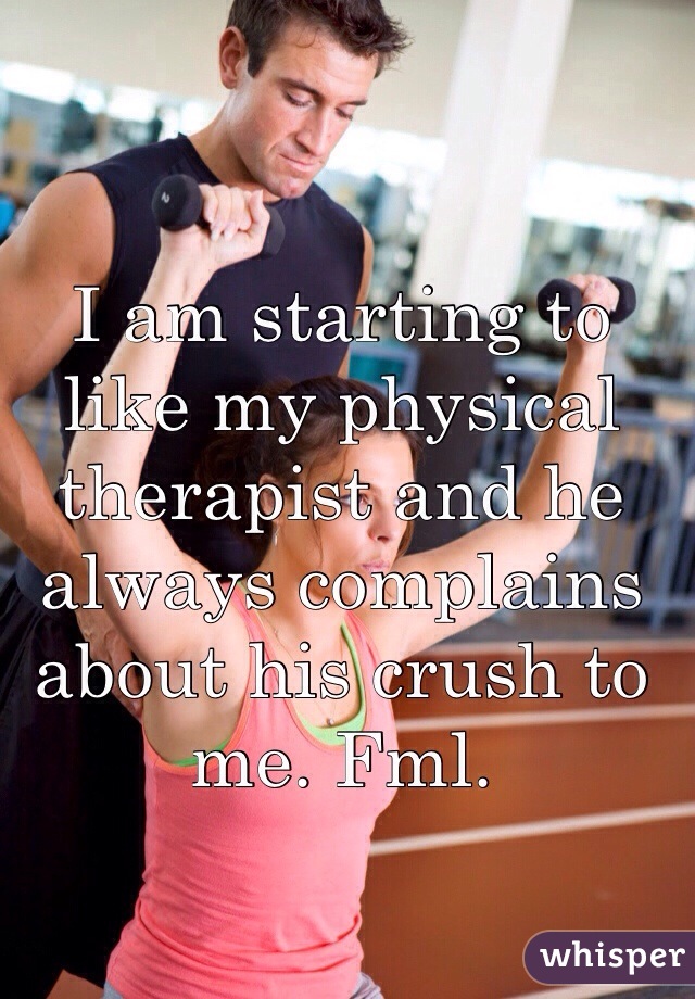 I am starting to like my physical therapist and he always complains about his crush to me. Fml. 