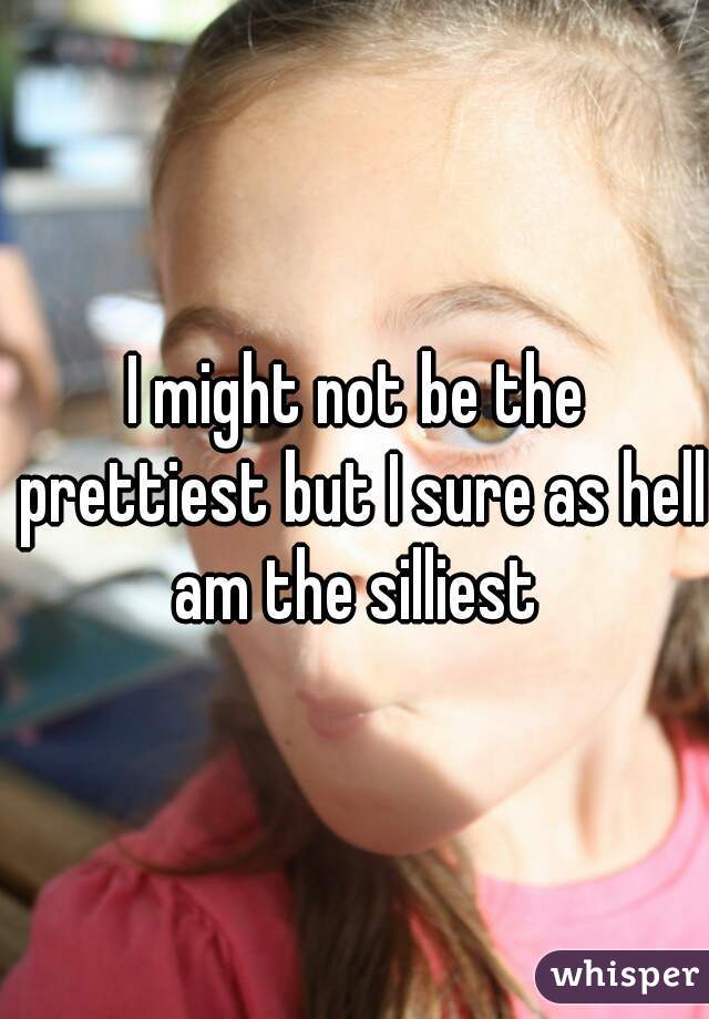 I might not be the prettiest but I sure as hell am the silliest 