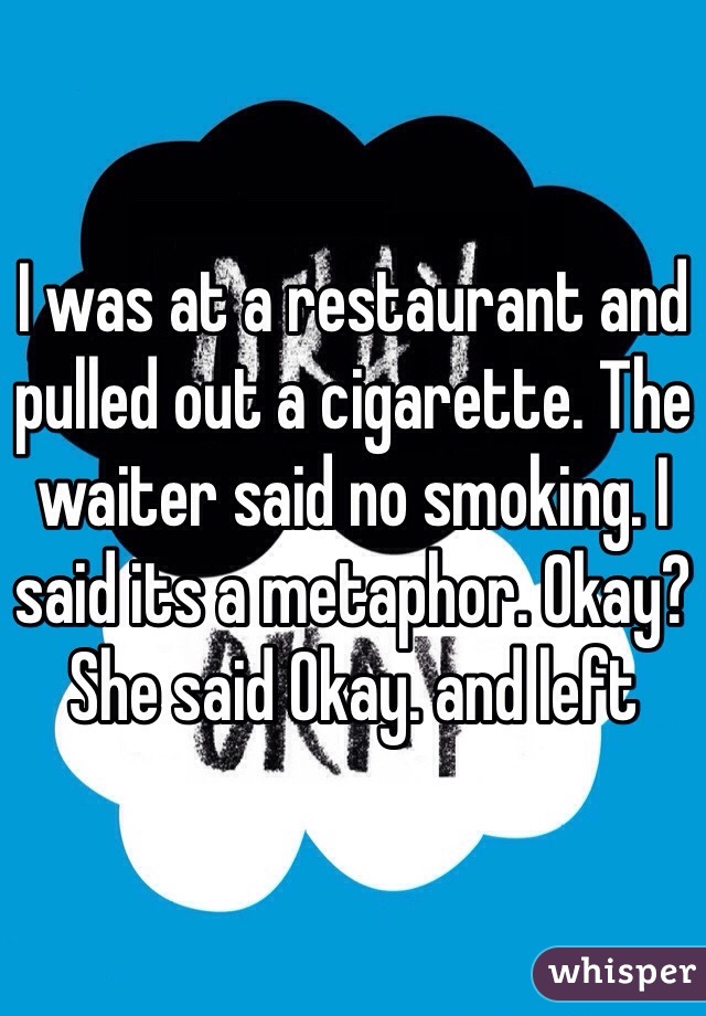 I was at a restaurant and pulled out a cigarette. The waiter said no smoking. I said its a metaphor. Okay? She said Okay. and left