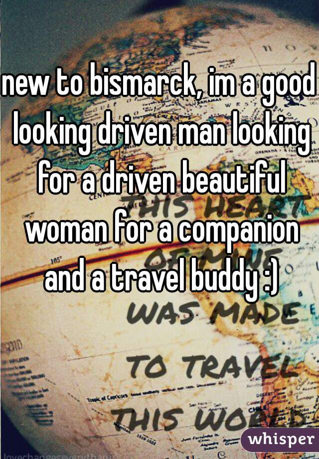 new to bismarck, im a good looking driven man looking for a driven beautiful woman for a companion and a travel buddy :)
