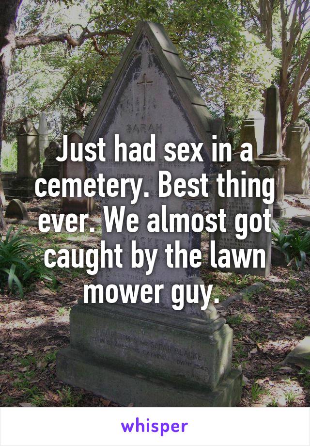 Just had sex in a cemetery. Best thing ever. We almost got caught by the lawn mower guy. 