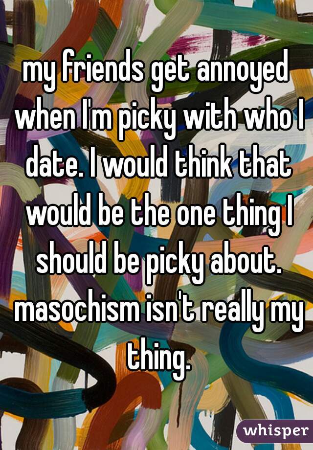my friends get annoyed when I'm picky with who I date. I would think that would be the one thing I should be picky about. masochism isn't really my thing.
