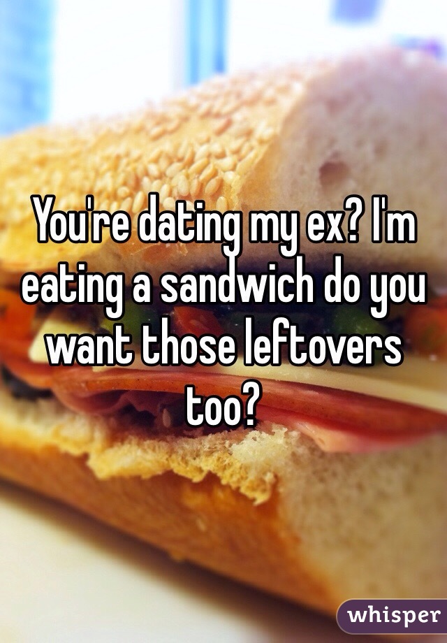 You're dating my ex? I'm eating a sandwich do you want those leftovers too?