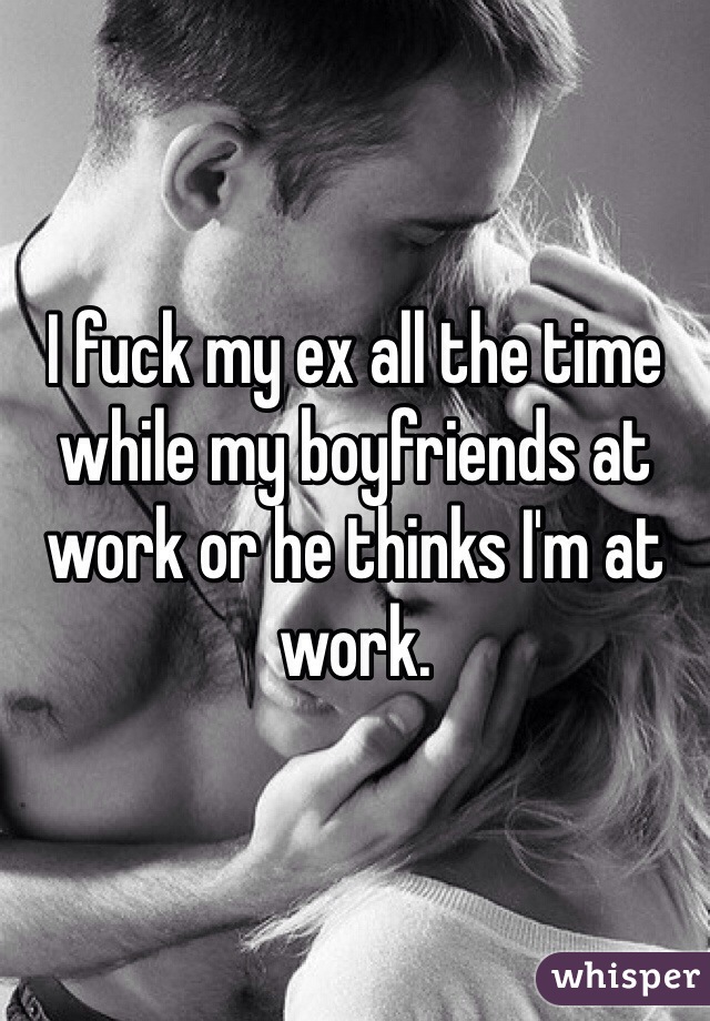 I fuck my ex all the time while my boyfriends at work or he thinks I'm at work. 