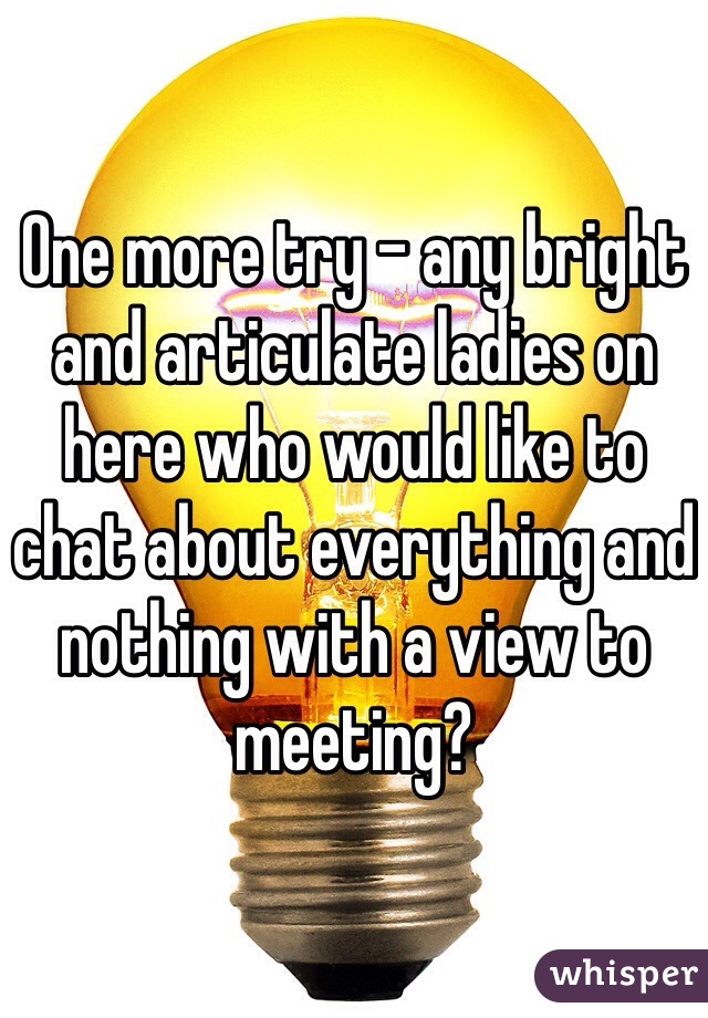 One more try - any bright and articulate ladies on here who would like to chat about everything and nothing with a view to meeting?