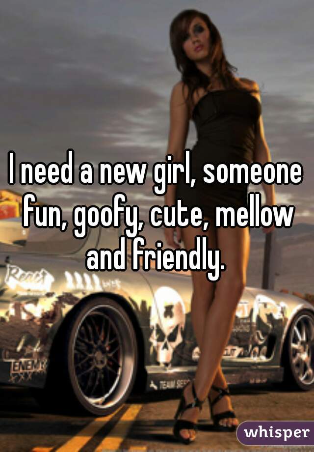 I need a new girl, someone fun, goofy, cute, mellow and friendly. 