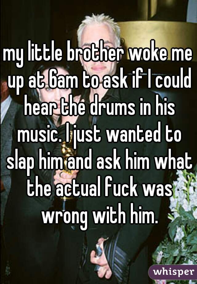 my little brother woke me up at 6am to ask if I could hear the drums in his music. I just wanted to slap him and ask him what the actual fuck was wrong with him.