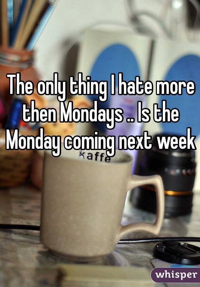 The only thing I hate more then Mondays .. Is the Monday coming next week 