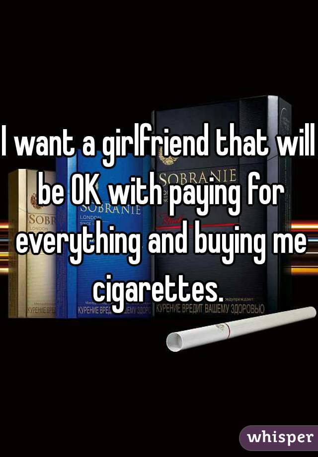 I want a girlfriend that will be OK with paying for everything and buying me cigarettes. 