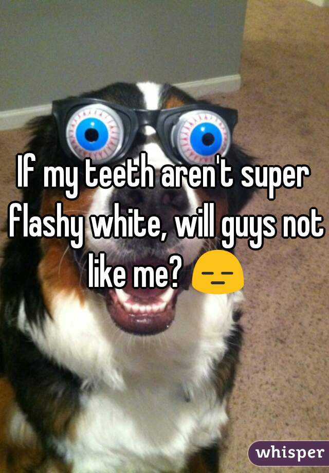 If my teeth aren't super flashy white, will guys not like me? 😑 