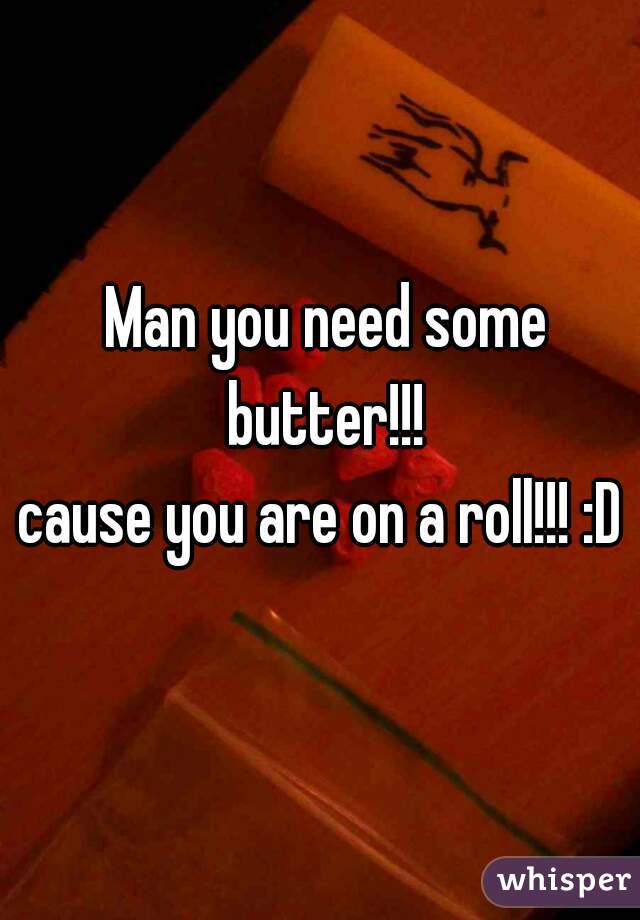 Man you need some butter!!! 
cause you are on a roll!!! :D 