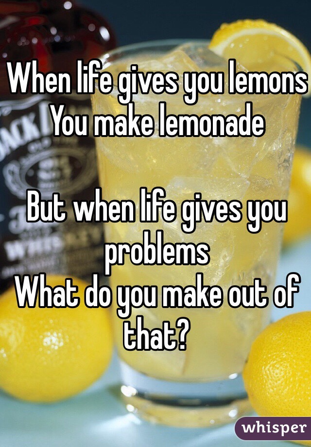 When life gives you lemons
You make lemonade

But when life gives you problems
What do you make out of that?